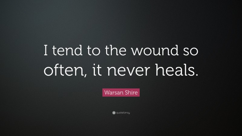 Warsan Shire Quote: “I tend to the wound so often, it never heals.”