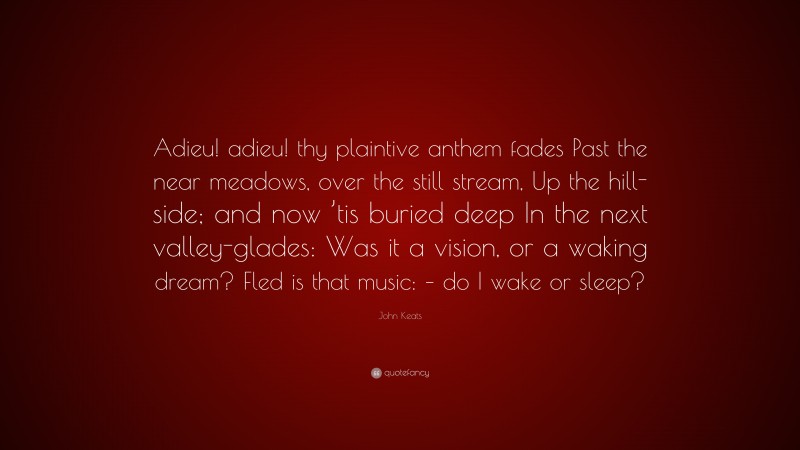 John Keats Quote: “Adieu! adieu! thy plaintive anthem fades Past the near meadows, over the still stream, Up the hill-side; and now ’tis buried deep In the next valley-glades: Was it a vision, or a waking dream? Fled is that music: – do I wake or sleep?”