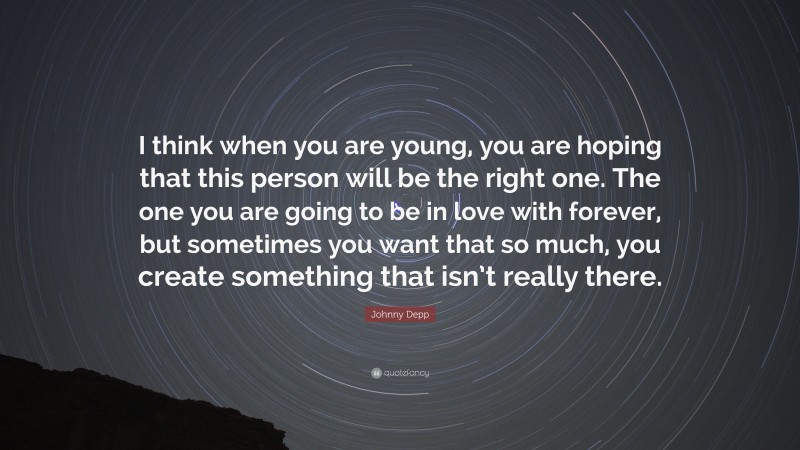 Johnny Depp Quote: “I think when you are young, you are hoping that this person will be the right one. The one you are going to be in love with forever, but sometimes you want that so much, you create something that isn’t really there.”