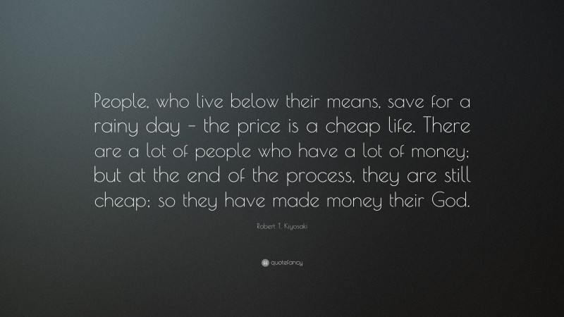 Robert T. Kiyosaki Quote: “People, who live below their means, save for a rainy day – the price is a cheap life. There are a lot of people who have a lot of money; but at the end of the process, they are still cheap; so they have made money their God.”