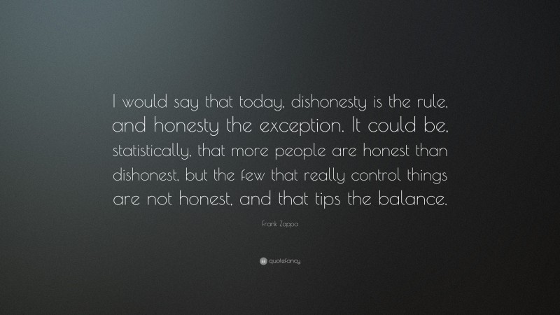 Frank Zappa Quote: “I would say that today, dishonesty is the rule, and honesty the exception. It could be, statistically, that more people are honest than dishonest, but the few that really control things are not honest, and that tips the balance.”
