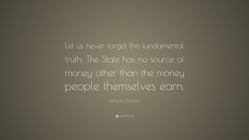 Margaret Thatcher Quote: “Let us never forget this fundamental truth: The State has no source of money other than the money people themselves earn.”