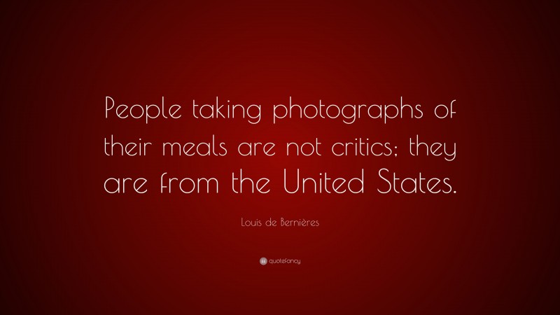 Louis de Bernières Quote: “People taking photographs of their meals are not critics; they are from the United States.”