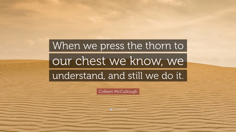 Colleen McCullough Quote: “When we press the thorn to our chest we know, we understand, and still we do it.”