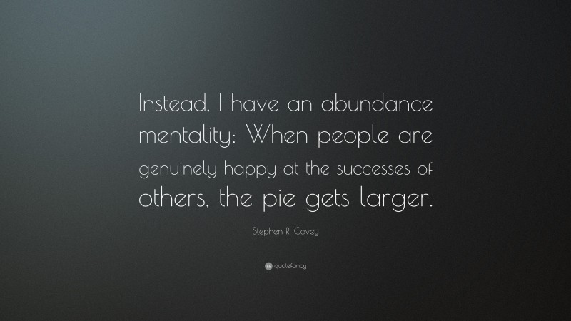 Stephen R. Covey Quote: “Instead, I have an abundance mentality: When people are genuinely happy at the successes of others, the pie gets larger.”