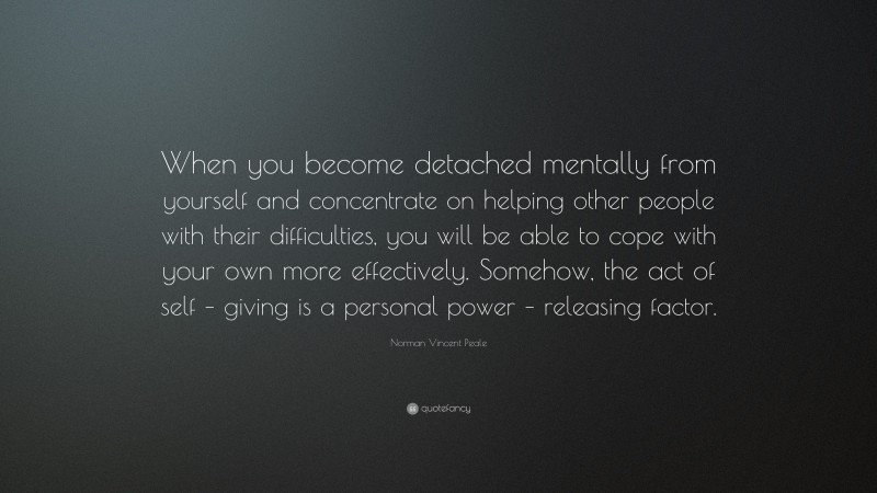 Norman Vincent Peale Quote: “When you become detached mentally from yourself and concentrate on helping other people with their difficulties, you will be able to cope with your own more effectively. Somehow, the act of self – giving is a personal power – releasing factor.”