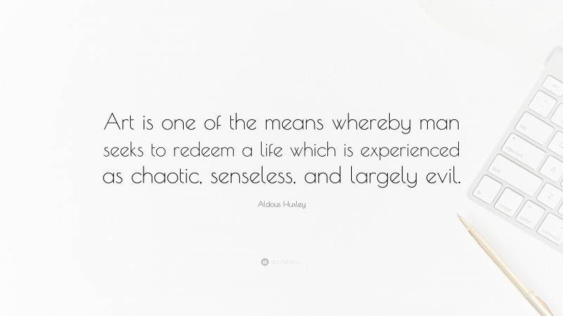 Aldous Huxley Quote: “Art is one of the means whereby man seeks to redeem a life which is experienced as chaotic, senseless, and largely evil.”
