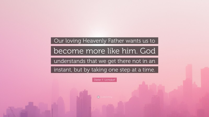 Dieter F. Uchtdorf Quote: “Our loving Heavenly Father wants us to become more like him. God understands that we get there not in an instant, but by taking one step at a time.”