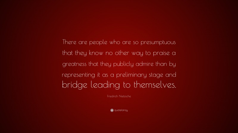 Friedrich Nietzsche Quote: “There are people who are so presumptuous that they know no other way to praise a greatness that they publicly admire than by representing it as a preliminary stage and bridge leading to themselves.”