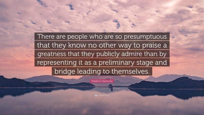 Friedrich Nietzsche Quote: “There are people who are so presumptuous that they know no other way to praise a greatness that they publicly admire than by representing it as a preliminary stage and bridge leading to themselves.”