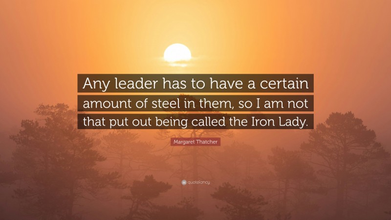 Margaret Thatcher Quote: “Any leader has to have a certain amount of steel in them, so I am not that put out being called the Iron Lady.”