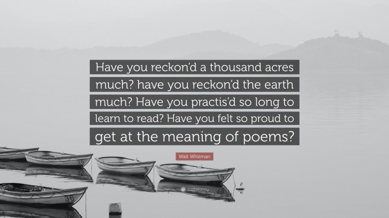 Walt Whitman Quote: “Have you reckon’d a thousand acres much? have you reckon’d the earth much? Have you practis’d so long to learn to read? Have you felt so proud to get at the meaning of poems?”