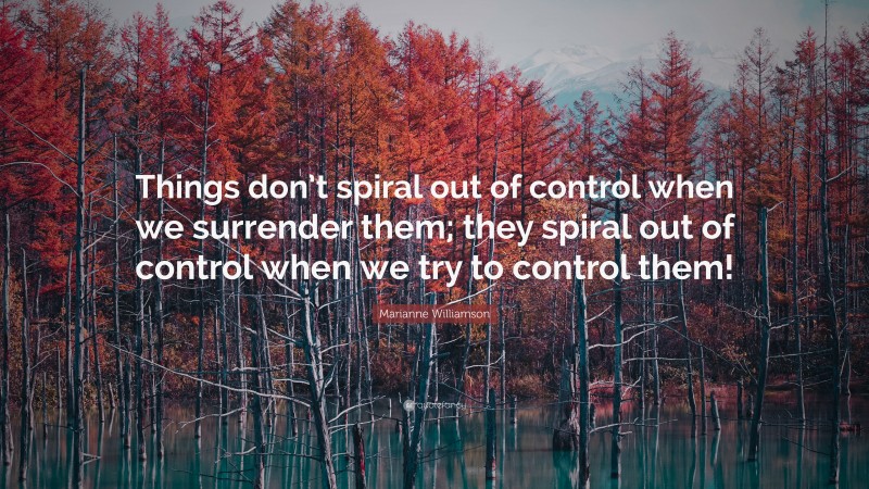 Marianne Williamson Quote: “Things don’t spiral out of control when we surrender them; they spiral out of control when we try to control them!”