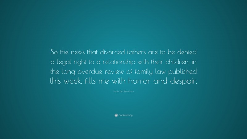 Louis de Bernières Quote: “So the news that divorced fathers are to be denied a legal right to a relationship with their children, in the long overdue review of family law published this week, fills me with horror and despair.”