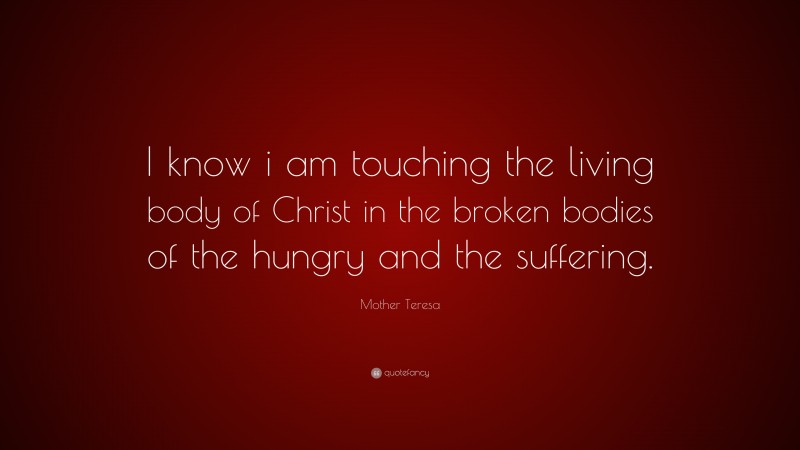 Mother Teresa Quote: “I know i am touching the living body of Christ in the broken bodies of the hungry and the suffering.”