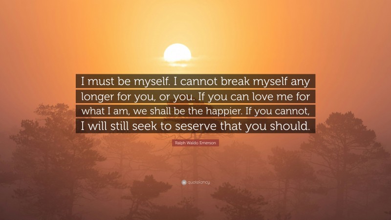 Ralph Waldo Emerson Quote: “I must be myself. I cannot break myself any longer for you, or you. If you can love me for what I am, we shall be the happier. If you cannot, I will still seek to seserve that you should.”