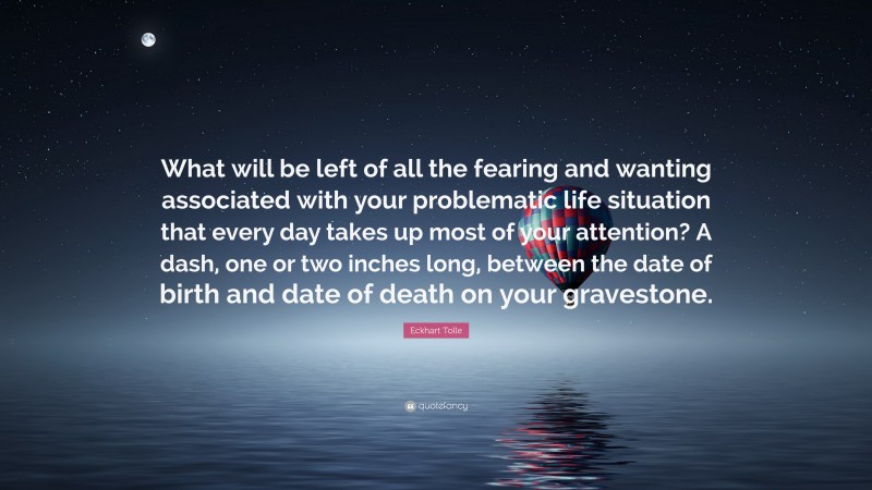 Eckhart Tolle Quote: “What will be left of all the fearing and wanting associated with your problematic life situation that every day takes up most of your attention? A dash, one or two inches long, between the date of birth and date of death on your gravestone.”