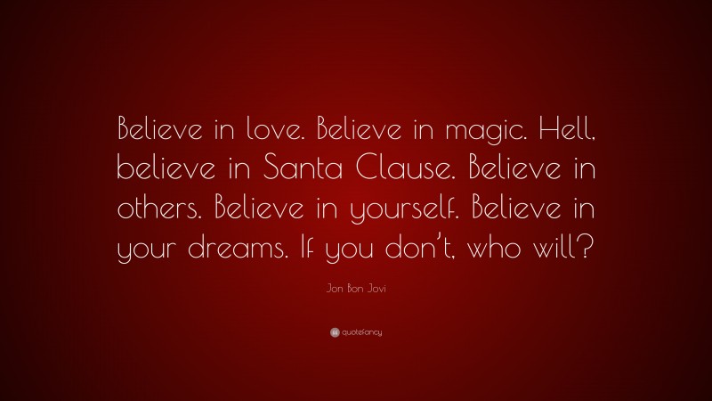 Jon Bon Jovi Quote: “Believe in love. Believe in magic. Hell, believe in Santa Clause. Believe in others. Believe in yourself. Believe in your dreams. If you don’t, who will?”