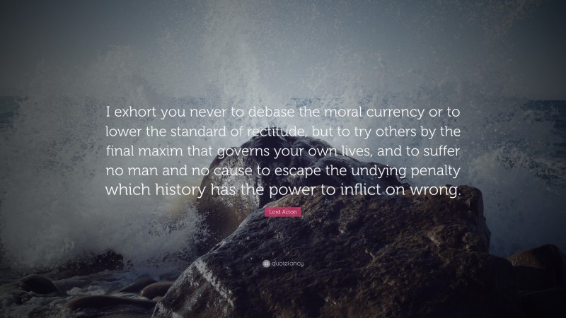 Lord Acton Quote: “I exhort you never to debase the moral currency or to lower the standard of rectitude, but to try others by the final maxim that governs your own lives, and to suffer no man and no cause to escape the undying penalty which history has the power to inflict on wrong.”