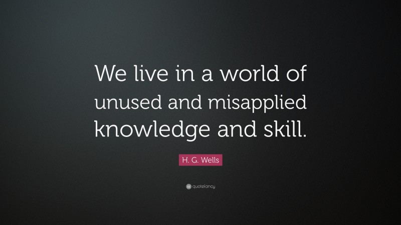 H. G. Wells Quote: “We live in a world of unused and misapplied knowledge and skill.”