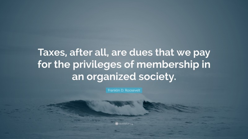 Franklin D. Roosevelt Quote: “Taxes, after all, are dues that we pay for the privileges of membership in an organized society.”