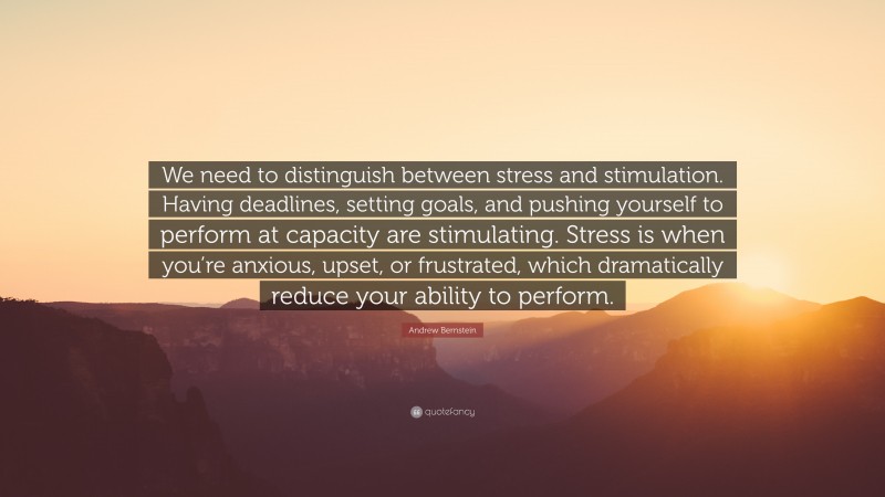 Andrew Bernstein Quote: “We need to distinguish between stress and stimulation. Having deadlines, setting goals, and pushing yourself to perform at capacity are stimulating. Stress is when you’re anxious, upset, or frustrated, which dramatically reduce your ability to perform.”