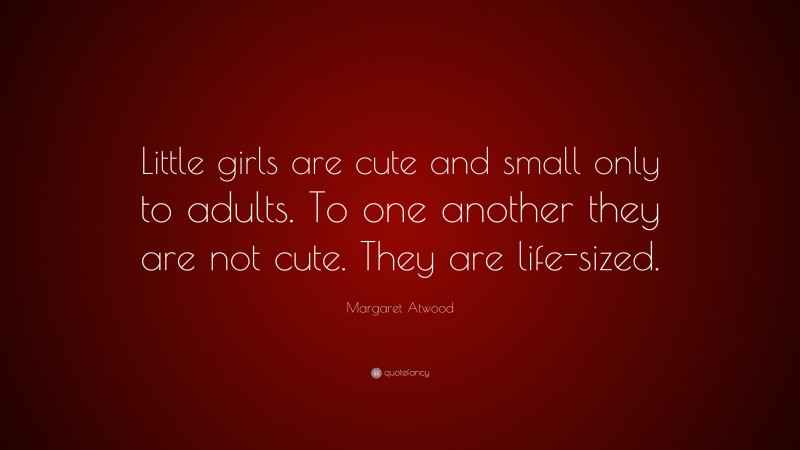 Margaret Atwood Quote: “Little girls are cute and small only to adults. To one another they are not cute. They are life-sized.”