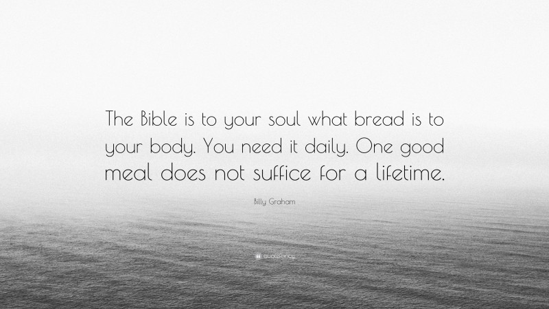 Billy Graham Quote: “The Bible is to your soul what bread is to your body. You need it daily. One good meal does not suffice for a lifetime.”