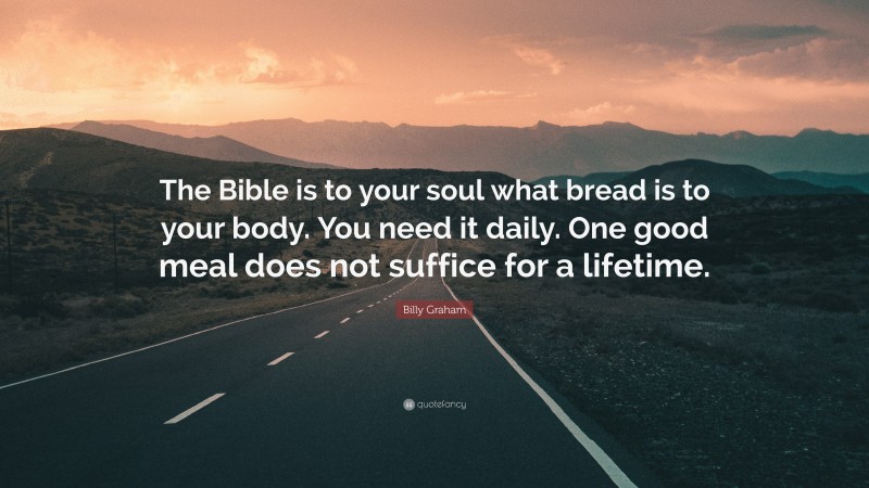 Billy Graham Quote: “The Bible is to your soul what bread is to your body. You need it daily. One good meal does not suffice for a lifetime.”