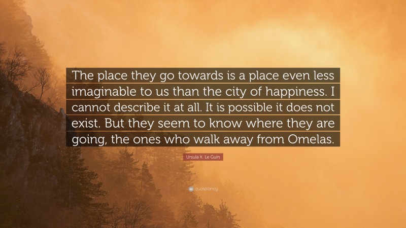 Ursula K. Le Guin Quote: “The place they go towards is a place even less imaginable to us than the city of happiness. I cannot describe it at all. It is possible it does not exist. But they seem to know where they are going, the ones who walk away from Omelas.”