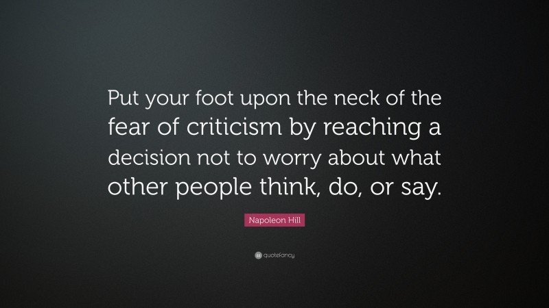 Napoleon Hill Quote: “Put your foot upon the neck of the fear of criticism by reaching a decision not to worry about what other people think, do, or say.”