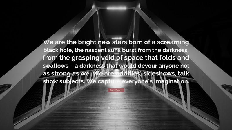 Dave Eggers Quote: “We are the bright new stars born of a screaming black hole, the nascent suns burst from the darkness, from the grasping void of space that folds and swallows – a darkness that would devour anyone not as strong as we. We are oddities, sideshows, talk show subjects. We capture everyone’s imagination.”