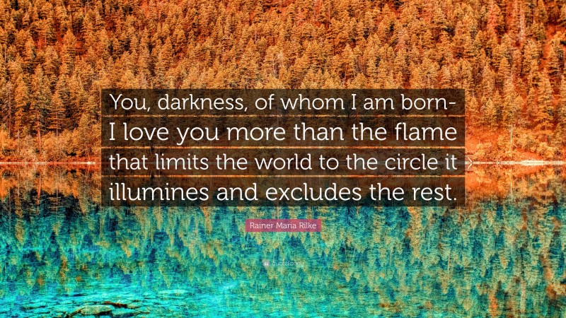 Rainer Maria Rilke Quote: “You, darkness, of whom I am born- I love you more than the flame that limits the world to the circle it illumines and excludes the rest.”