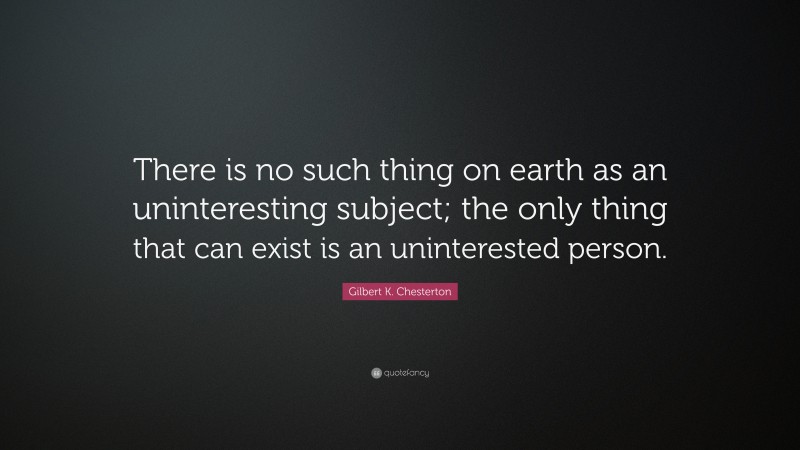 Gilbert K. Chesterton Quote: “There is no such thing on earth as an uninteresting subject; the only thing that can exist is an uninterested person.”