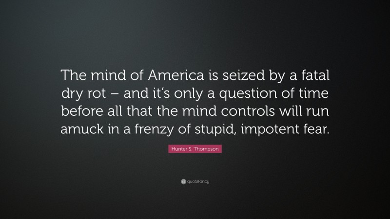 Hunter S. Thompson Quote: “The mind of America is seized by a fatal dry rot – and it’s only a question of time before all that the mind controls will run amuck in a frenzy of stupid, impotent fear.”