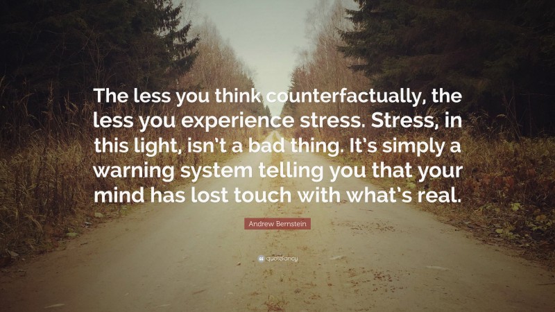 Andrew Bernstein Quote: “The less you think counterfactually, the less you experience stress. Stress, in this light, isn’t a bad thing. It’s simply a warning system telling you that your mind has lost touch with what’s real.”