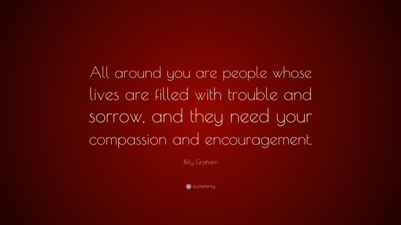 Billy Graham Quote: “All around you are people whose lives are filled with trouble and sorrow, and they need your compassion and encouragement.”