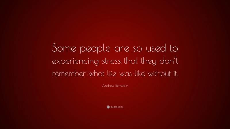 Andrew Bernstein Quote: “Some people are so used to experiencing stress that they don’t remember what life was like without it.”