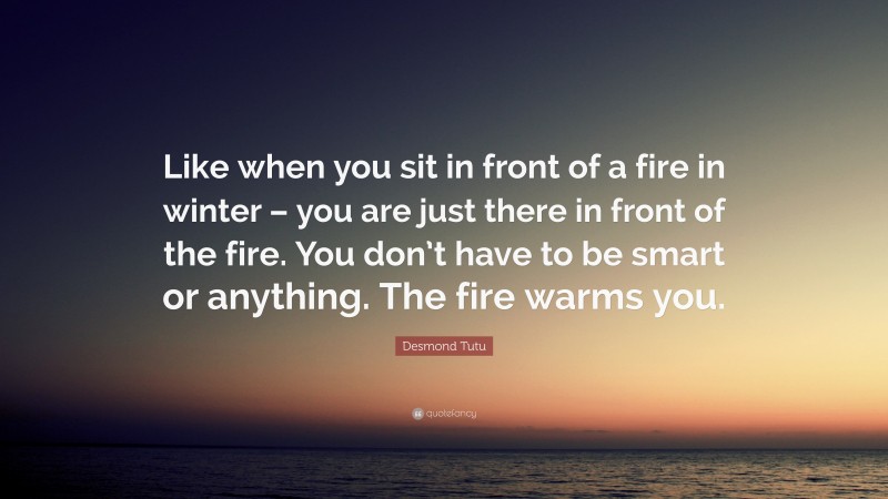 Desmond Tutu Quote: “Like when you sit in front of a fire in winter – you are just there in front of the fire. You don’t have to be smart or anything. The fire warms you.”