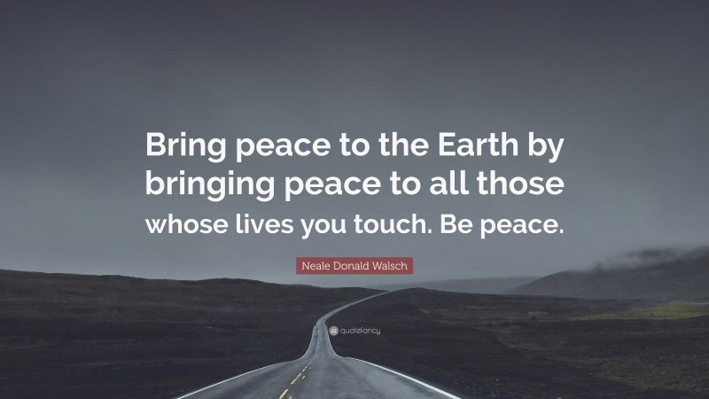 Neale Donald Walsch Quote: “Bring peace to the Earth by bringing peace to all those whose lives you touch. Be peace.”