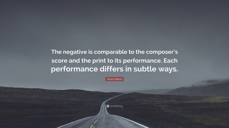 Ansel Adams Quote: “The negative is comparable to the composer’s score and the print to its performance. Each performance differs in subtle ways.”