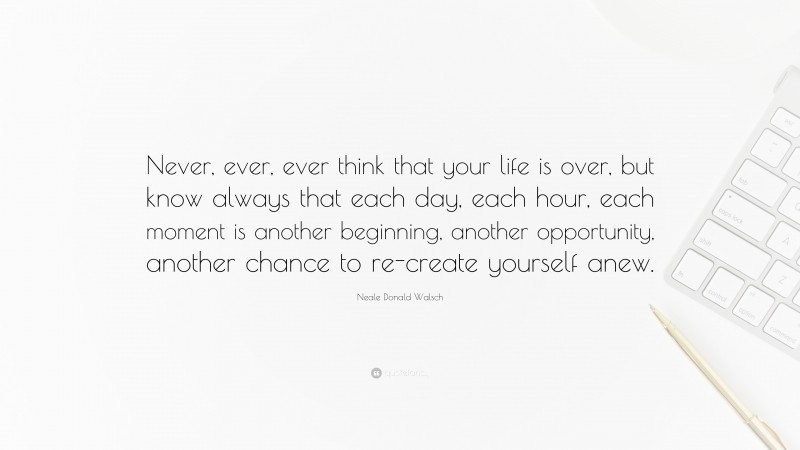Neale Donald Walsch Quote: “Never, ever, ever think that your life is over, but know always that each day, each hour, each moment is another beginning, another opportunity, another chance to re-create yourself anew.”