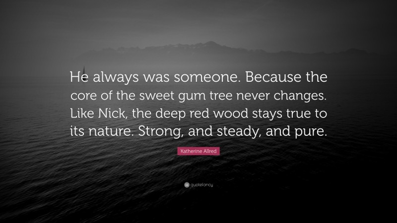 Katherine Allred Quote: “He always was someone. Because the core of the sweet gum tree never changes. Like Nick, the deep red wood stays true to its nature. Strong, and steady, and pure.”