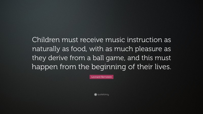 Leonard Bernstein Quote: “Children must receive music instruction as naturally as food, with as much pleasure as they derive from a ball game, and this must happen from the beginning of their lives.”