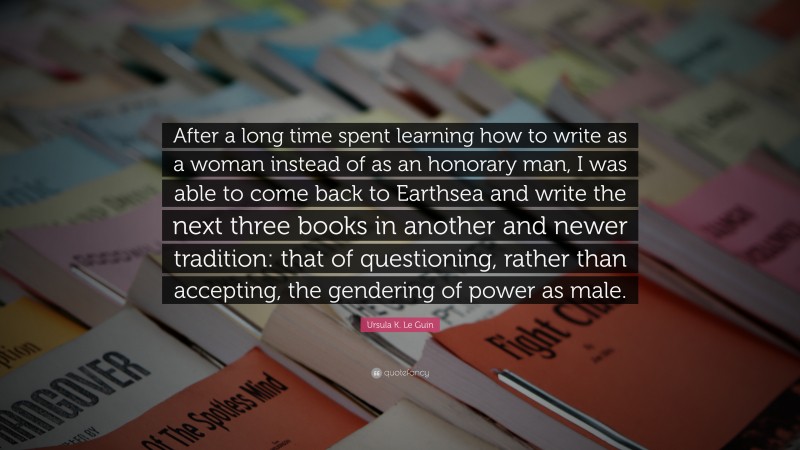 Ursula K. Le Guin Quote: “After a long time spent learning how to write as a woman instead of as an honorary man, I was able to come back to Earthsea and write the next three books in another and newer tradition: that of questioning, rather than accepting, the gendering of power as male.”
