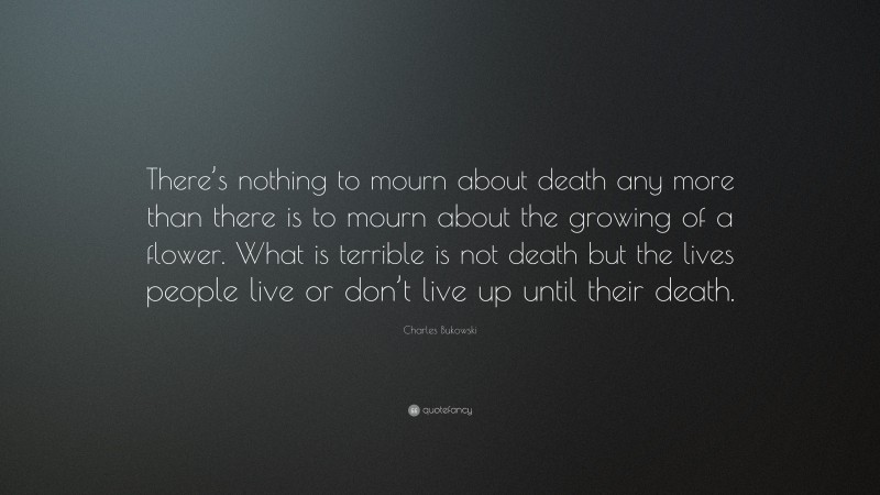 Charles Bukowski Quote: “There’s nothing to mourn about death any more than there is to mourn about the growing of a flower. What is terrible is not death but the lives people live or don’t live up until their death.”