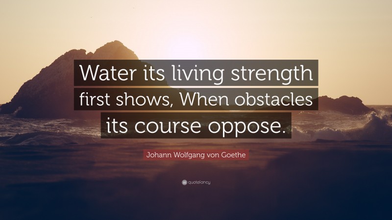 Johann Wolfgang von Goethe Quote: “Water its living strength first shows, When obstacles its course oppose.”