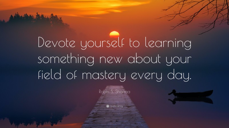 Robin S. Sharma Quote: “Devote yourself to learning something new about your field of mastery every day.”