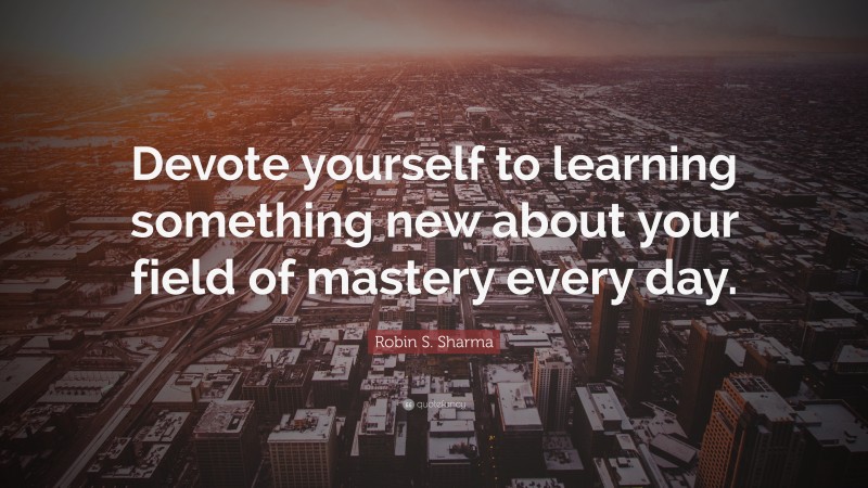Robin S. Sharma Quote: “Devote yourself to learning something new about your field of mastery every day.”