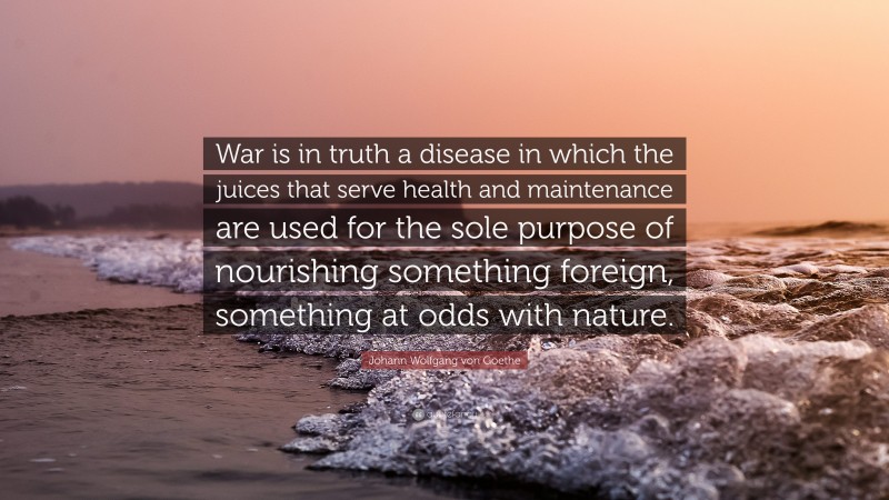 Johann Wolfgang von Goethe Quote: “War is in truth a disease in which the juices that serve health and maintenance are used for the sole purpose of nourishing something foreign, something at odds with nature.”